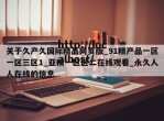 关于久产久国际精品网页版_91精产品一区一区三区1_亚精一区区二在线观看_永久人人在线的信息